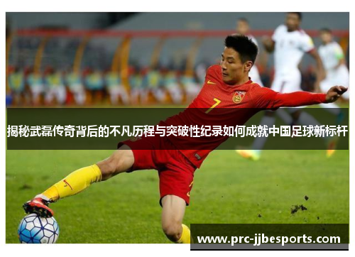 揭秘武磊传奇背后的不凡历程与突破性纪录如何成就中国足球新标杆