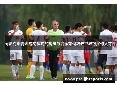 阿贾克斯青训成功模式的构建与启示如何培养世界级足球人才 阿贾克斯青训成功模式的构建与启示如何培养世界级足球人才