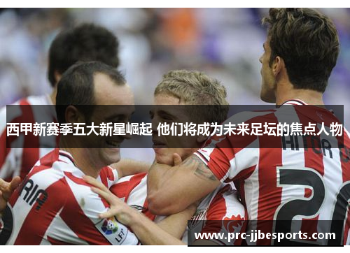 西甲新赛季五大新星崛起 他们将成为未来足坛的焦点人物 西甲新赛季五大新星崛起 他们将成为未来足坛的焦点人物